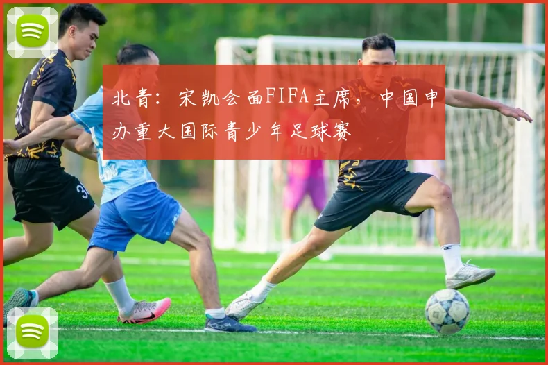 北青：宋凯会面FIFA主席，中国申办重大国际青少年足球赛