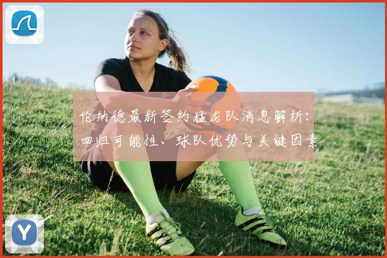 伦纳德最新签约猛龙队消息解析：回归可能性、球队优势与关键因素全盘点