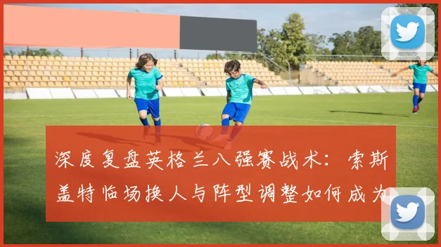 深度复盘英格兰八强赛战术：索斯盖特临场换人与阵型调整如何成为胜负关键