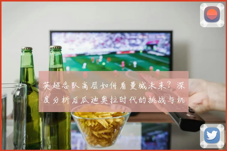 英超各队高层如何看曼城未来？深度分析后瓜迪奥拉时代的挑战与机遇