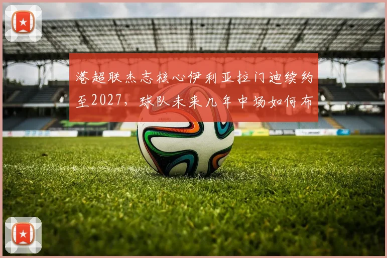 港超联杰志核心伊利亚拉门迪续约至2027，球队未来几年中场如何布局？