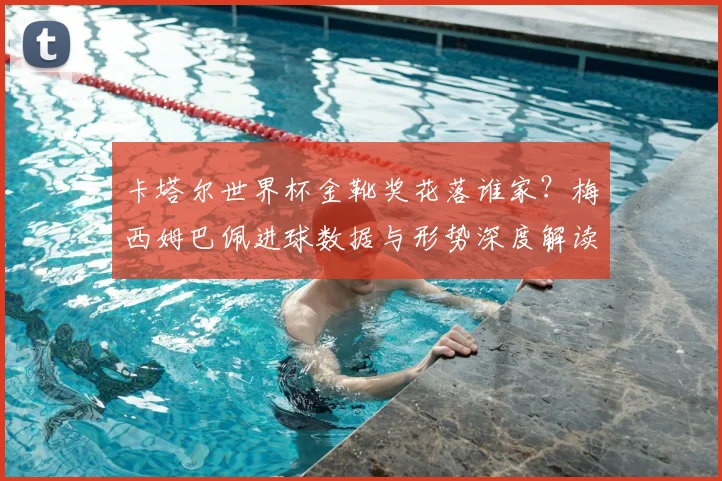 卡塔尔世界杯金靴奖花落谁家？梅西姆巴佩进球数据与形势深度解读