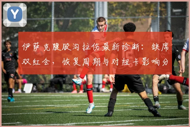 伊萨克腹股沟拉伤最新诊断：缺席双红会，恢复周期与对纽卡影响分析