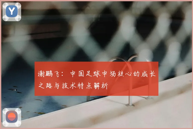 谢鹏飞：中国足球中场核心的成长之路与技术特点解析