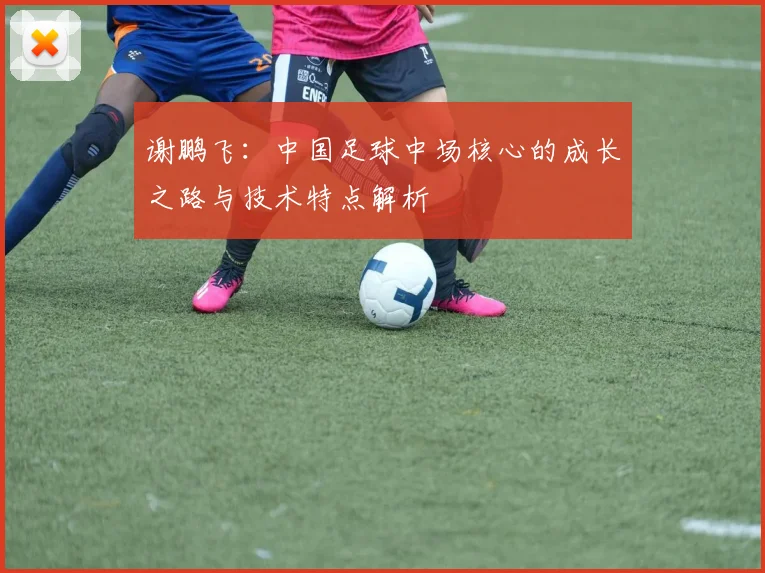 谢鹏飞：中国足球中场核心的成长之路与技术特点解析