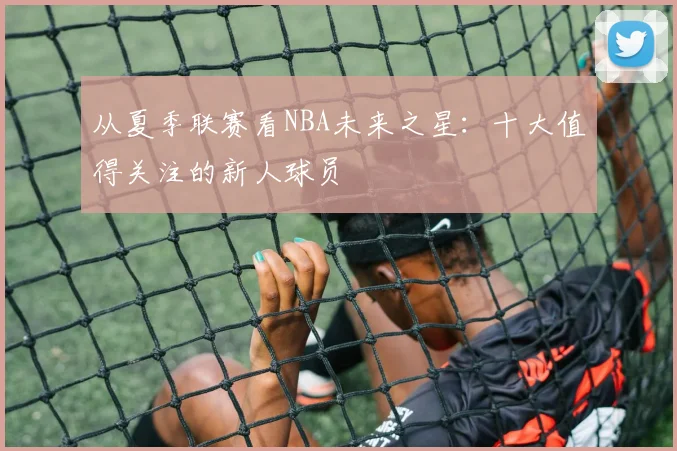 从夏季联赛看NBA未来之星：十大值得关注的新人球员