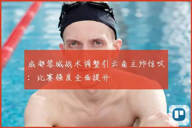 成都蓉城战术调整引云南主帅惊叹：比赛强度全面提升