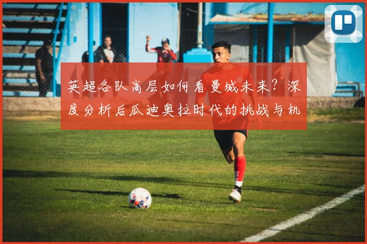 英超各队高层如何看曼城未来？深度分析后瓜迪奥拉时代的挑战与机遇