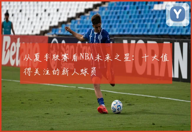 从夏季联赛看NBA未来之星：十大值得关注的新人球员