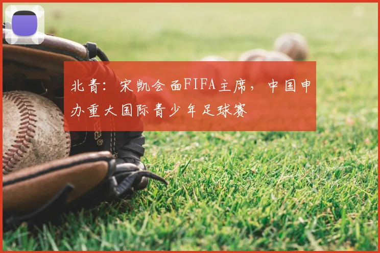北青：宋凯会面FIFA主席，中国申办重大国际青少年足球赛