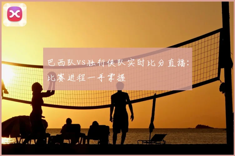 巴西队vs独行侠队实时比分直播：比赛进程一手掌握