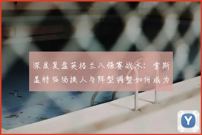 深度复盘英格兰八强赛战术：索斯盖特临场换人与阵型调整如何成为胜负关键
