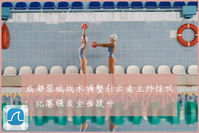 成都蓉城战术调整引云南主帅惊叹：比赛强度全面提升